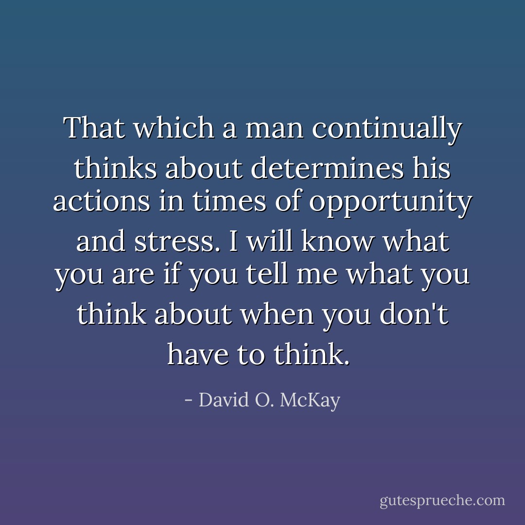 That which a man continually thinks about determines his actions in times of opportunity and stress. I will know what you are if you tell me what you think about when you don't have to think.  - David O. McKay