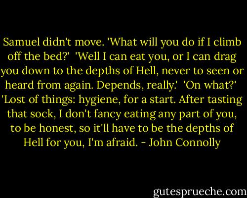Samuel didn't move. 'What will you do if I climb off the bed?'<br /><br />'Well I can eat you, or I can drag you down to the depths of Hell, never to seen or heard from again. Depends, really.'<br /><br />'On what?'<br /><br />'Lost of things: hygiene, for a start. After tasting that sock, I don't fancy eating any part of you, to be honest, so it'll have to be the depths of Hell for you, I'm afraid. - John Connolly