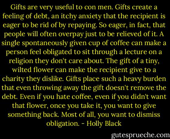 Gifts are very useful to con men. Gifts create a feeling of debt, an itchy anxiety that the recipient is eager to be rid of by repaying. So eager, in fact, that people will often overpay just to be relieved of it. A single spontaneously given cup of coffee can make a person feel obligated to sit through a lecture on a religion they don't care about. The gift of a tiny, wilted flower can make the recipient give to a charity they dislike. Gifts place such a heavy burden that even throwing away the gift doesn't remove the debt. Even if you hate coffee, even if you didn't want that flower, once you take it, you want to give something back. Most of all, you want to dismiss obligation. - Holly Black