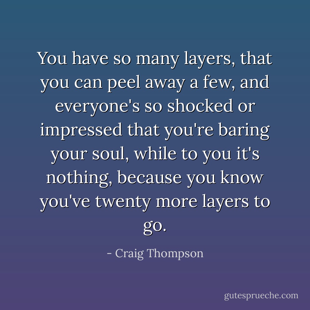 You have so many layers, that you can peel away a few, and everyone's so shocked or impressed that you're baring your soul, while to you it's nothing, because you know you've twenty more layers to go. - Craig Thompson