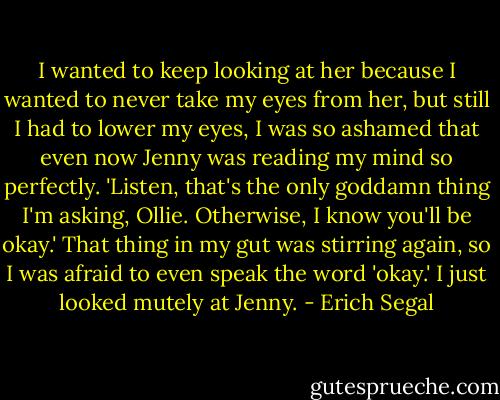 I wanted to keep looking at her because I wanted to never take my eyes from her, but still I had to<br />lower my eyes, I was so ashamed that even now Jenny was reading my mind so perfectly.<br />'Listen, that's the only goddamn thing I'm asking, Ollie. Otherwise, I know you'll be okay.' That thing in my gut was stirring again, so I was afraid to even speak the word 'okay.' I just<br />looked mutely at Jenny. - Erich Segal