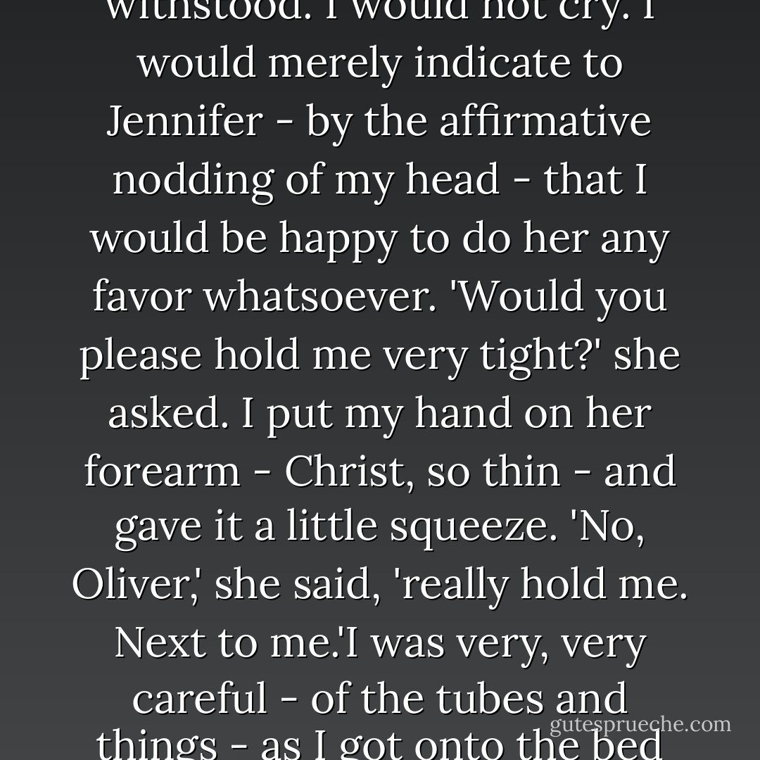 Now would you do me a favor?' From somewhere inside me came this devastating assault to make me cry. But I withstood. I would not cry. I would merely indicate to Jennifer - by the affirmative nodding of my head - that I would be happy to do her any favor whatsoever.<br />'Would you please hold me very tight?' she asked.<br />I put my hand on her forearm - Christ, so thin - and gave it a little squeeze.<br />'No, Oliver,' she said, 'really hold me. Next to me.'I was very, very careful - of the tubes and things - as I got onto the bed with her and put my arms around her.<br />'Thanks, Ollie.'<br />Those were her last words. - Erich Segal