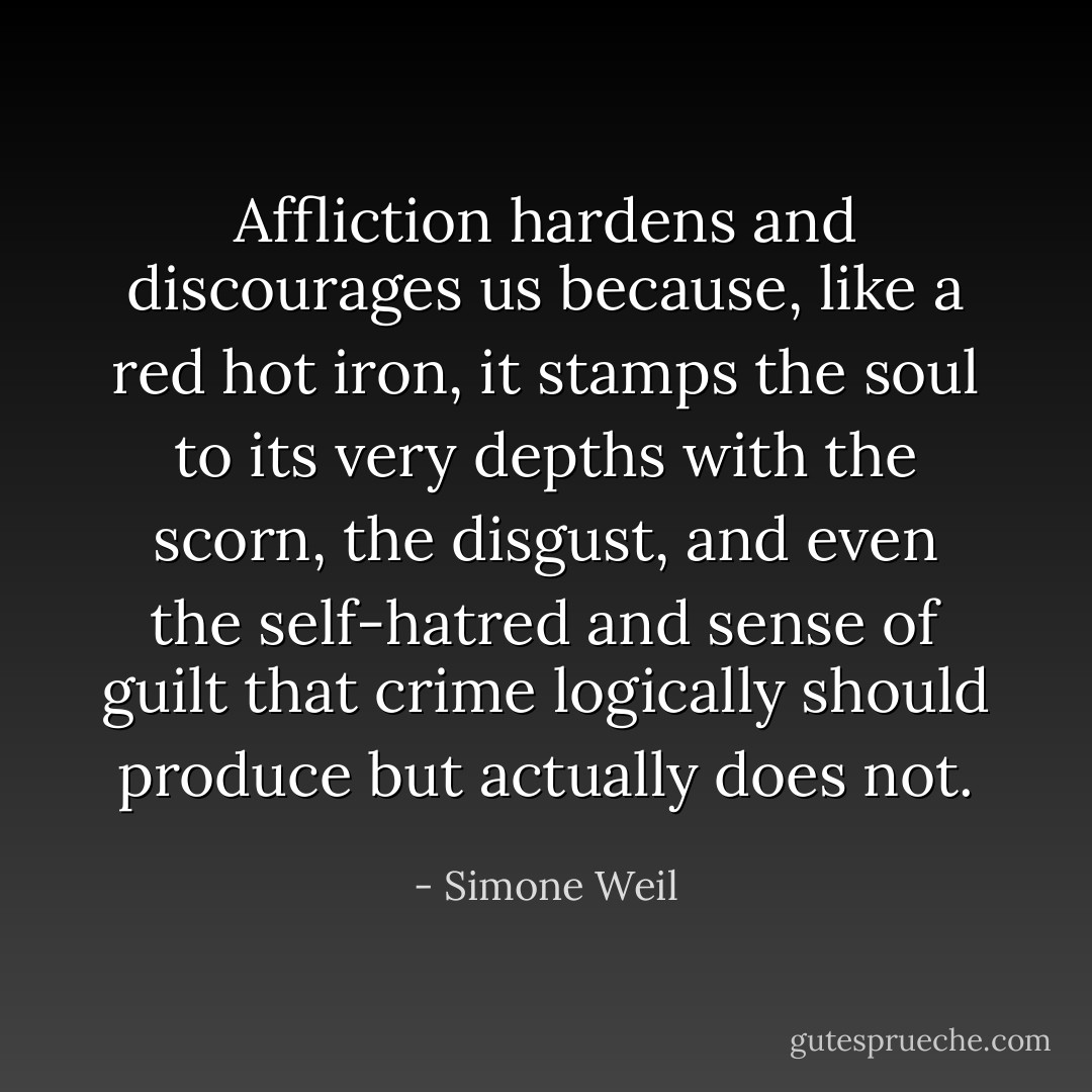 Affliction hardens and discourages us because, like a red hot iron, it stamps the soul to its very depths with the scorn, the disgust, and even the self-hatred and sense of guilt that crime logically should produce but actually does not. - Simone Weil