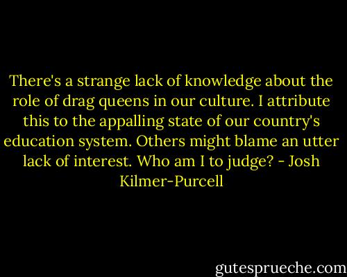 There's a strange lack of knowledge about the role of drag queens in our culture. I attribute this to the appalling state of our country's education system. Others might blame an utter lack of interest. Who am I to judge? - Josh Kilmer-Purcell