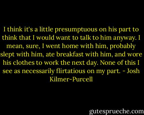 I think it's a little presumptuous on his part to think that I would want to talk to him anyway. I mean, sure, I went home with him, probably slept with him, ate breakfast with him, and wore his clothes to work the next day. None of this I see as necessarily flirtatious on my part. - Josh Kilmer-Purcell