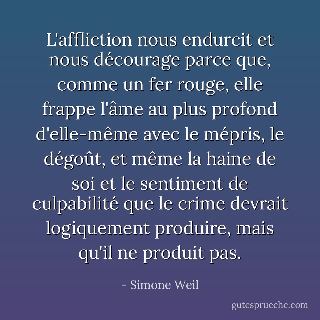 L'affliction nous endurcit et nous décourage parce que, comme un fer rouge, elle frappe l'âme au plus profond d'elle-même avec le mépris, le dégoût, et même la haine de soi et le sentiment de culpabilité que le crime devrait logiquement produire, mais qu'il ne produit pas. - Simone Weil