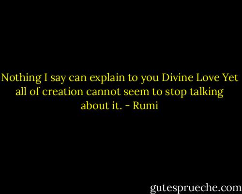 Nothing I say can explain to you Divine Love<br />Yet all of creation cannot seem to stop talking about it. - Rumi