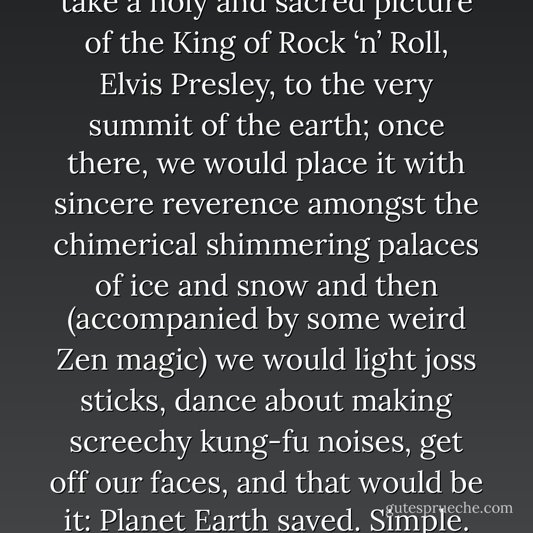 This was the plan: we would take a holy and sacred picture of the King of Rock ‘n’ Roll, Elvis Presley, to the very summit of the earth; once there, we would place it with sincere reverence amongst the chimerical shimmering palaces of ice and snow and then (accompanied by some weird Zen magic) we would light joss sticks, dance about making screechy kung-fu noises, get off our faces, and that would be it: Planet Earth saved. Simple. - Mark Manning