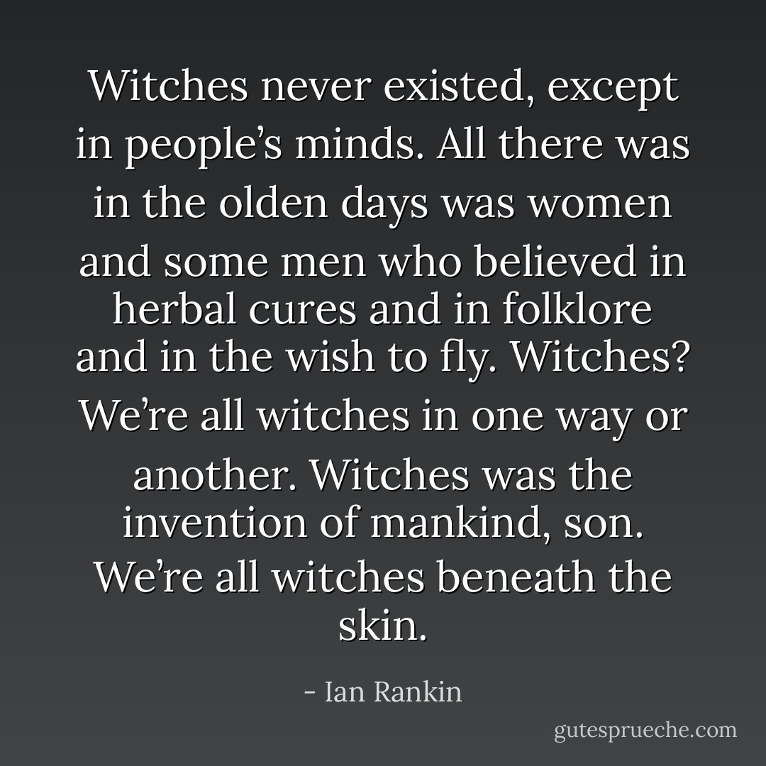 Witches never existed, except in people’s minds. All there was in the olden days was women and some men who believed in herbal cures and in folklore and in the wish to fly. Witches? We’re all witches in one way or another. Witches was the invention of mankind, son. We’re all witches beneath the skin. - Ian Rankin