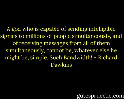 A god who is capable of sending intelligible signals to millions of people simultaneously, and of receiving messages from all of them simultaneously, cannot be, whatever else he might be, simple. Such Bandwidth! - Richard Dawkins