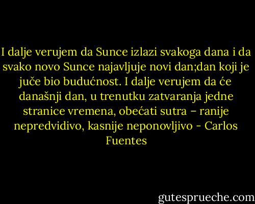 I dalje verujem da Sunce izlazi svakoga dana i da svako novo Sunce najavljuje novi dan;dan koji je juče bio budućnost. I dalje verujem da će današnji dan, u trenutku zatvaranja jedne stranice vremena, obećati sutra – ranije nepredvidivo, kasnije neponovljivo - Carlos Fuentes
