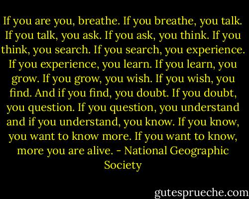If you are you, breathe. If you breathe, you talk. If you talk, you ask. If you ask, you think. If you think, you search. If you search, you experience. If you experience, you learn. If you learn, you grow. If you grow, you wish. If you wish, you find. And if you find, you doubt. If you doubt, you question. If you question, you understand and if you understand, you know. If you know, you want to know more. If you want to know, more you are alive. - National Geographic Society