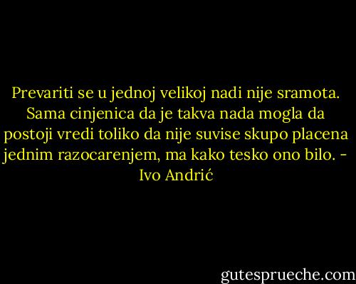Prevariti se u jednoj velikoj nadi nije sramota. Sama cinjenica da je takva nada mogla da postoji vredi toliko da nije suvise skupo placena jednim razocarenjem, ma kako tesko ono bilo. - Ivo Andrić