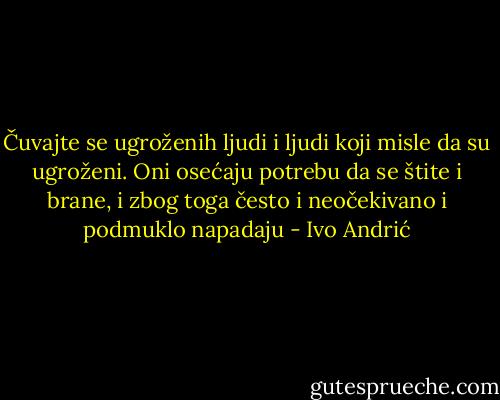 Čuvajte se ugroženih ljudi i ljudi koji misle da su ugroženi. Oni osećaju potrebu da se štite i brane, i zbog toga često i neočekivano i podmuklo napadaju - Ivo Andrić