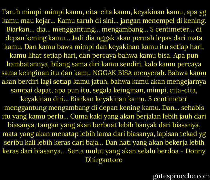 Taruh mimpi-mimpi kamu, cita-cita kamu, keyakinan kamu,<br />apa yg kamu mau kejar…<br />Kamu taruh di sini… jangan menempel di kening.<br />Biarkan…<br />dia…<br />menggantung…<br />mengambang…<br />5 centimeter…<br />di depan kening kamu…<br />Jadi dia nggak akan pernah lepas dari mata kamu.<br />Dan kamu bawa mimpi dan keyakinan kamu itu setiap hari,<br />kamu lihat setiap hari, dan percaya bahwa kamu bisa.<br />Apa pun hambatannya, bilang sama diri kamu sendiri,<br />kalo kamu percaya sama keinginan itu dan kamu NGGAK BISA menyerah.<br />Bahwa kamu akan berdiri lagi setiap kamu jatuh,<br />bahwa kamu akan mengejarnya sampai dapat, apa pun itu,<br />segala keinginan, mimpi, cita-cita, keyakinan diri…<br />Biarkan keyakinan kamu, 5 centimeter menggantung mengambang di depan kening kamu.<br />Dan…<br />sehabis itu yang kamu perlu…<br />Cuma kaki yang akan berjalan lebih jauh dari biasanya,<br />tangan yang akan berbuat lebih banyak dari biasanya,<br />mata yang akan menatap lebih lama dari biasanya,<br />lapisan tekad yg seribu kali lebih keras dari baja…<br />Dan hati yang akan bekerja lebih keras dari biasanya…<br />Serta mulut yang akan selalu berdoa - Donny Dhirgantoro