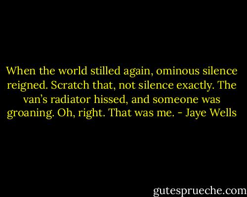 When the world stilled again, ominous silence reigned. Scratch that, not silence exactly. The van’s radiator hissed, and someone was groaning. Oh, right. That was me. - Jaye Wells
