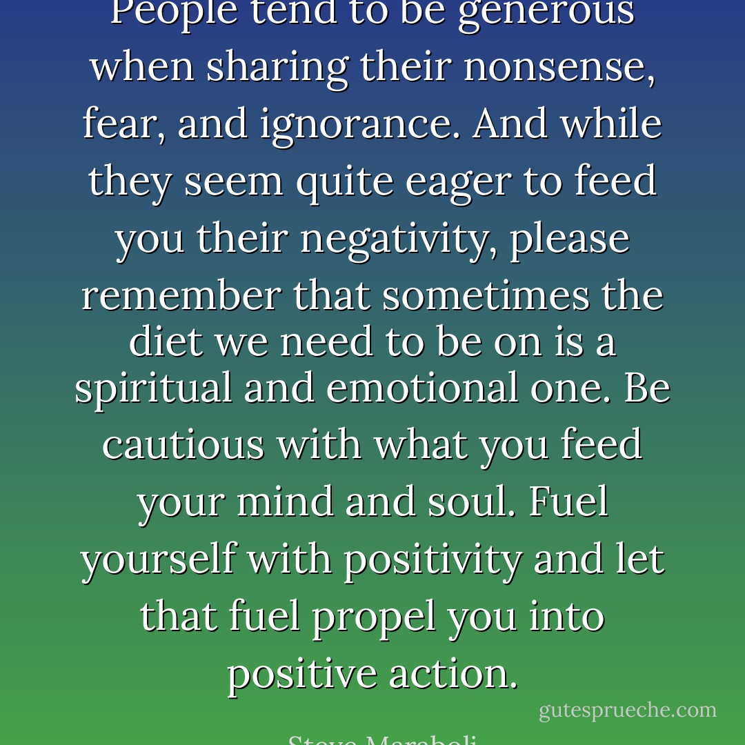 People tend to be generous when sharing their nonsense, fear, and ignorance. And while they seem quite eager to feed you their negativity, please remember that sometimes the diet we need to be on is a spiritual and emotional one. Be cautious with what you feed your mind and soul. Fuel yourself with positivity and let that fuel propel you into positive action. - Steve Maraboli