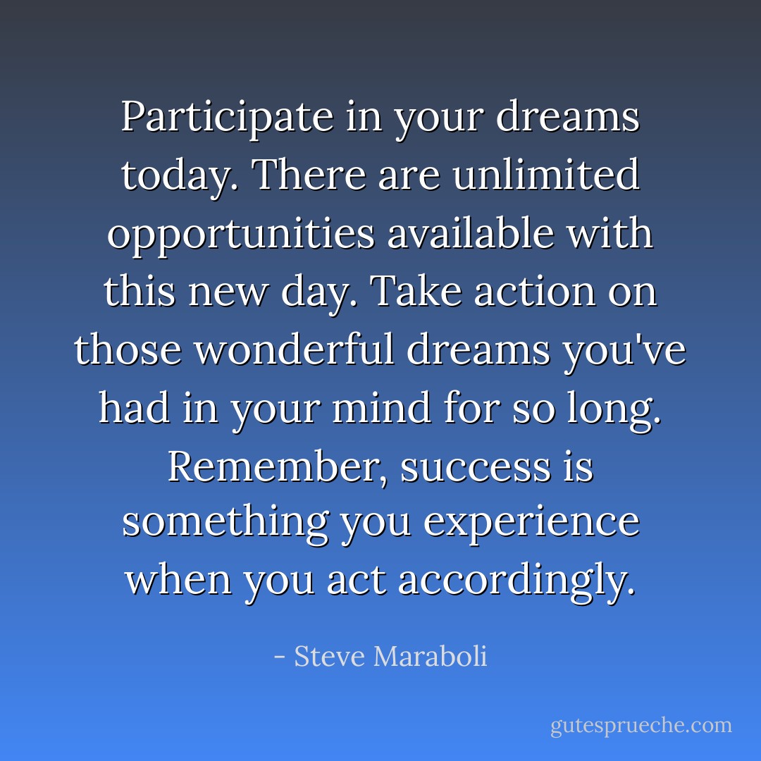 Participate in your dreams today. There are unlimited opportunities available with this new day. Take action on those wonderful dreams you've had in your mind for so long. Remember, success is something you experience when you act accordingly. - Steve Maraboli