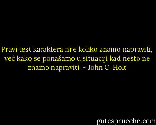 Pravi test karaktera nije koliko znamo napraviti, već kako se ponašamo u situaciji kad nešto ne znamo napraviti. - John C. Holt