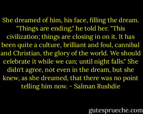 She dreamed of him, his face, filling the dream. "Things are ending," he told her. "This civilization; things are closing in on it. It has been quite a culture, brilliant and foul, cannibal and Christian, the glory of the world. We should celebrate it while we can; until night falls."<br />She didn't agree, not even in the dream, but she knew, as she dreamed, that there was no point telling him now. - Salman Rushdie