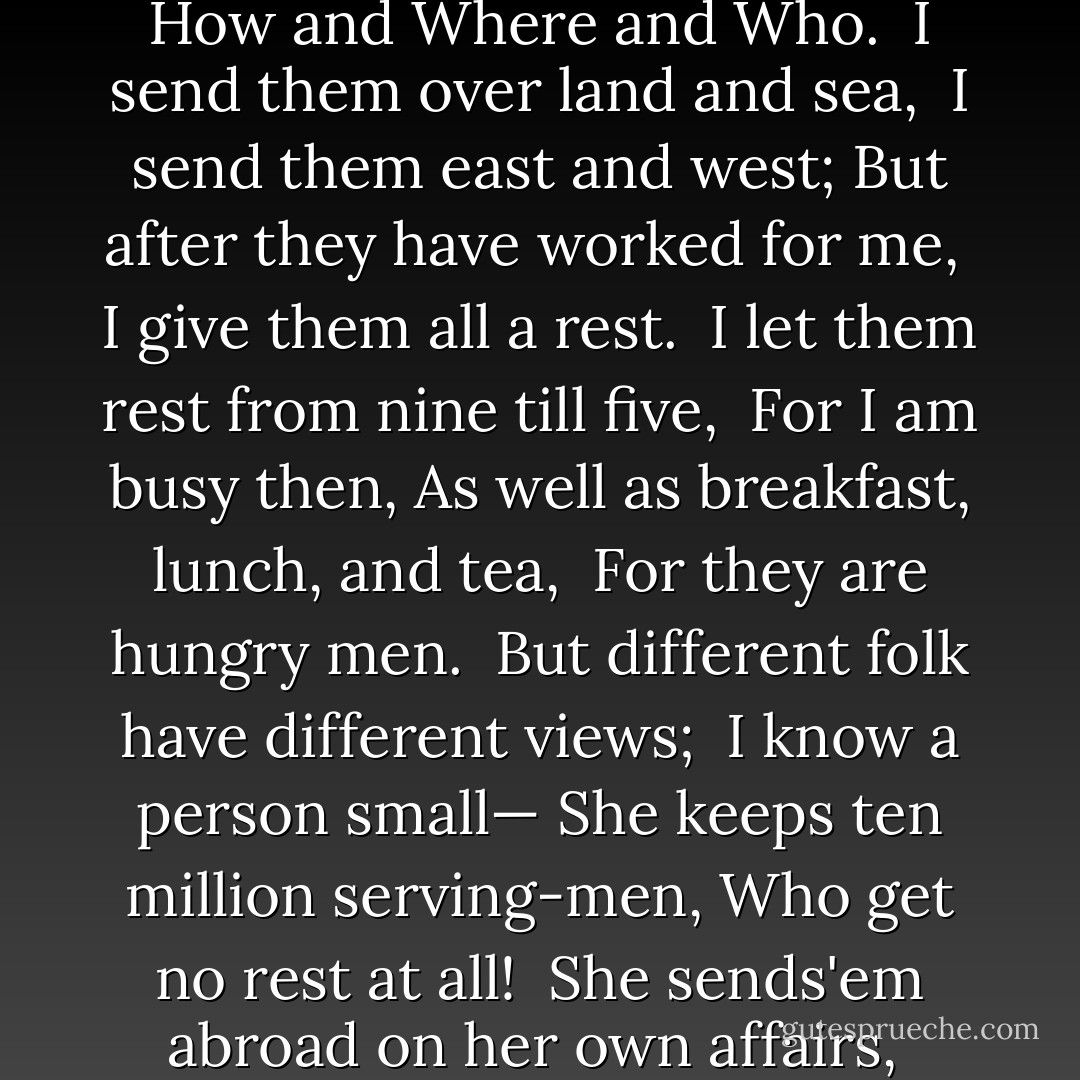 I Keep Six Honest Serving Men ..." <br /><br />I keep six honest serving-men<br /> (They taught me all I knew);<br />Their names are What and Why and When <br /> And How and Where and Who.<br /><br />I send them over land and sea,<br /> I send them east and west;<br />But after they have worked for me,<br /> I give them all a rest.<br /><br />I let them rest from nine till five,<br /> For I am busy then,<br />As well as breakfast, lunch, and tea,<br /> For they are hungry men.<br /><br />But different folk have different views; <br />I know a person small—<br />She keeps ten million serving-men,<br />Who get no rest at all!<br /><br />She sends'em abroad on her own affairs,<br /> From the second she opens her eyes—<br />One million Hows, two million Wheres,<br />And seven million Whys! - Rudyard Kipling