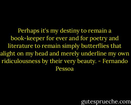 Perhaps it's my destiny to remain a book-keeper for ever and for poetry and literature to remain simply butterflies that alight on my head and merely underline my own ridiculousness by their very beauty. - Fernando Pessoa