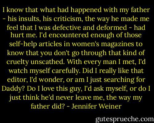 I know that what had happened with my father - his insults, his criticism, the way he made me feel that I was defective and deformed - had hurt me. I'd encountered enough of those self-help articles in women's magazines to know that you don't go through that kind of cruelty unscathed. With every man I met, I'd watch myself carefully.<br />Did I really like that editor, I'd wonder, or am I just searching for Daddy? Do I love this guy, I'd ask myself, or do I just think he'd never leave me, the way my father did? - Jennifer Weiner
