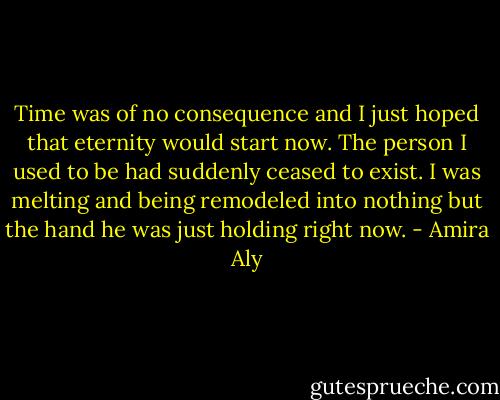 Time was of no consequence and I just hoped that eternity would start now. The person I used to be had suddenly ceased to exist. I was melting and being remodeled into nothing but the hand he was just holding right now. - Amira Aly