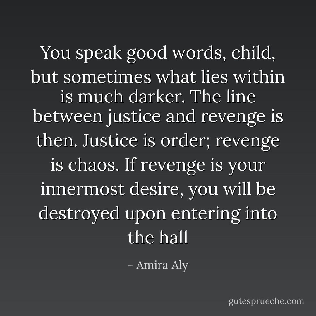 You speak good words, child, but sometimes what lies within is much darker. The line between justice and revenge is then. Justice is order; revenge is chaos. If revenge is your innermost desire, you will be destroyed upon entering into the hall - Amira Aly