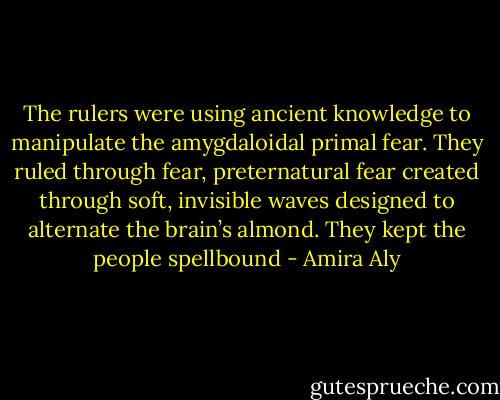 The rulers were using ancient knowledge to manipulate the amygdaloidal primal fear. They ruled through fear, preternatural fear created through soft, invisible waves designed to alternate the brain’s almond. They kept the people spellbound - Amira Aly