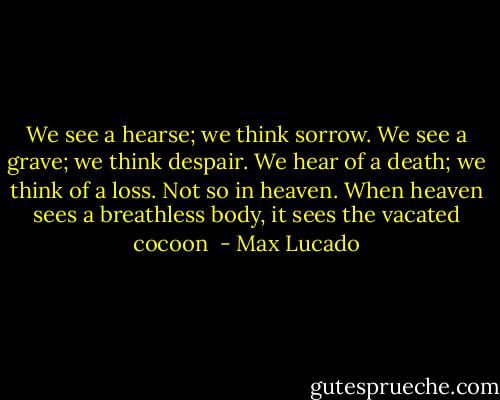 We see a hearse; we think sorrow. We see a grave; we think despair. We hear of a death; we think of a loss. Not so in heaven. When heaven sees a breathless body, it sees the vacated cocoon  - Max Lucado