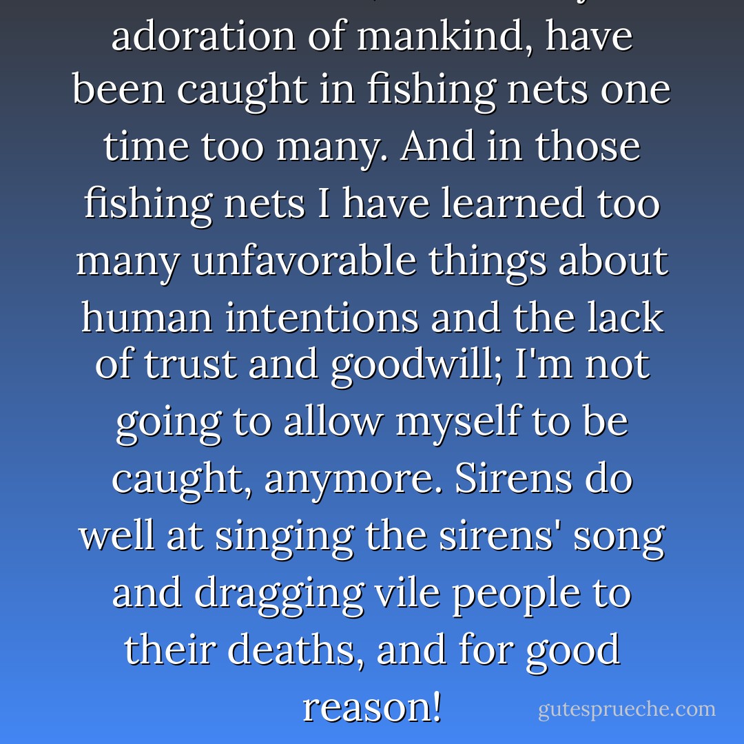 I am a siren, and for my adoration of mankind, have been caught in fishing nets one time too many. And in those fishing nets I have learned too many unfavorable things about human intentions and the lack of trust and goodwill; I'm not going to allow myself to be caught, anymore. Sirens do well at singing the sirens' song and dragging vile people to their deaths, and for good reason! - C. JoyBell C.