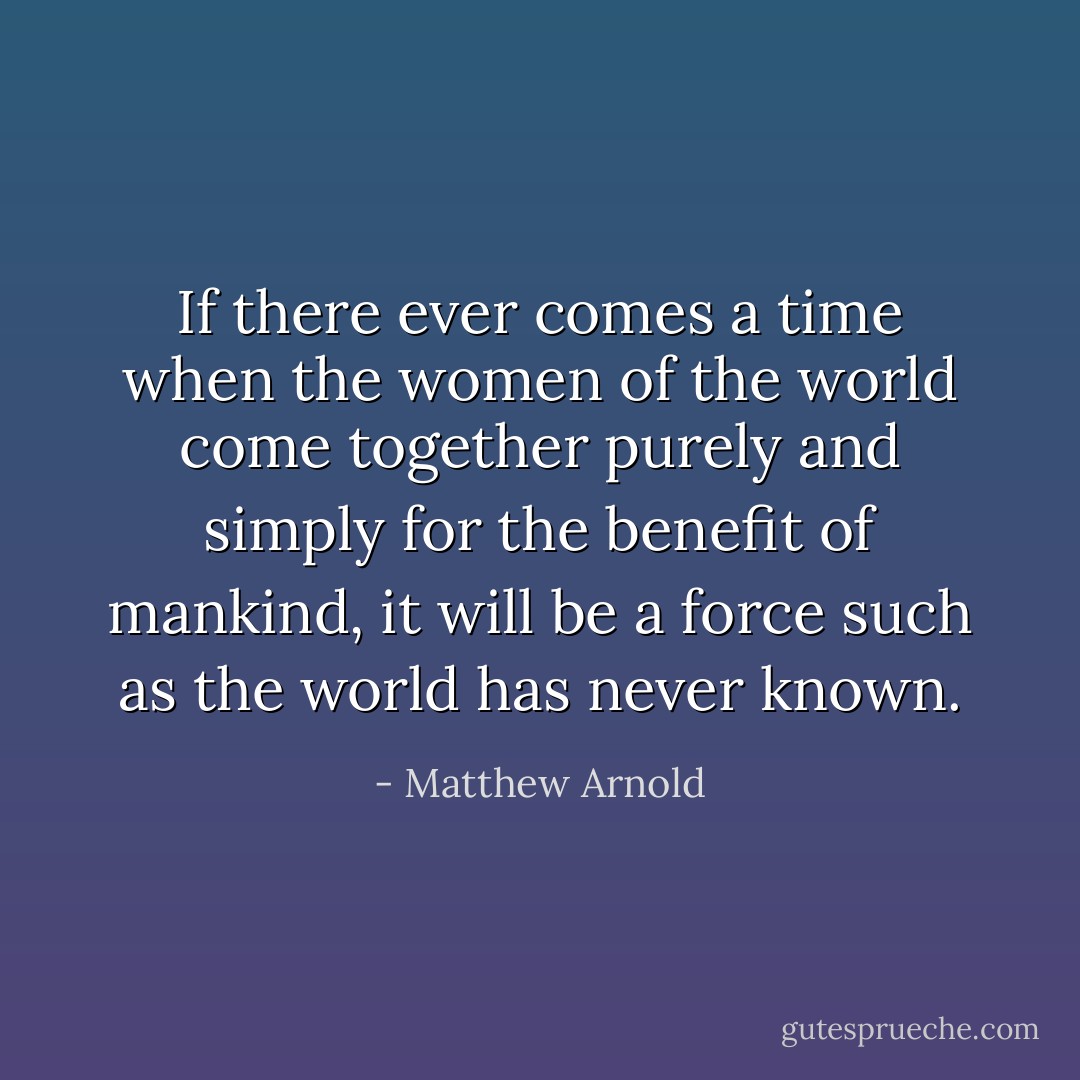 If there ever comes a time when the women of the world come together purely and simply for the benefit of mankind, it will be a force such as the world has never known. - Matthew Arnold