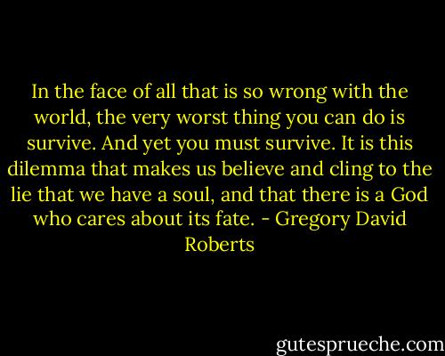 In the face of all that is so wrong with the world, the very worst thing you can do is survive. And yet you must survive. It is this dilemma that makes us believe and cling to the lie that we have a soul, and that there is a God who cares about its fate. - Gregory David Roberts