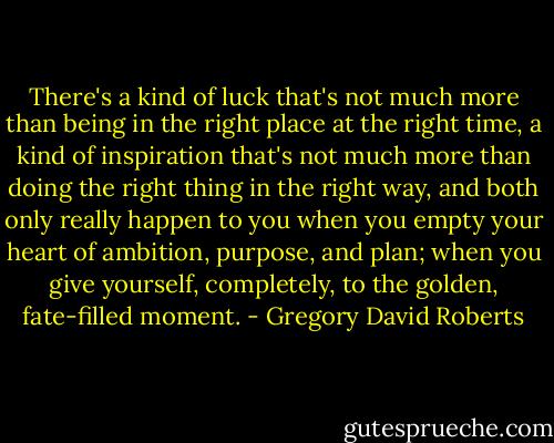 There's a kind of luck that's not much more than being in the right place at the right time, a kind of inspiration that's not much more than doing the right thing in the right way, and both only really happen to you when you empty your heart of ambition, purpose, and plan; when you give yourself, completely, to the golden, fate-filled moment. - Gregory David Roberts