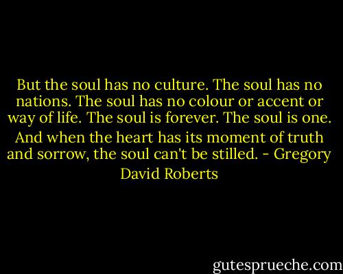 But the soul has no culture. The soul has no nations. The soul has no colour or accent or way of life. The soul is forever. The soul is one. And when the heart has its moment of truth and sorrow, the soul can't be stilled. - Gregory David Roberts