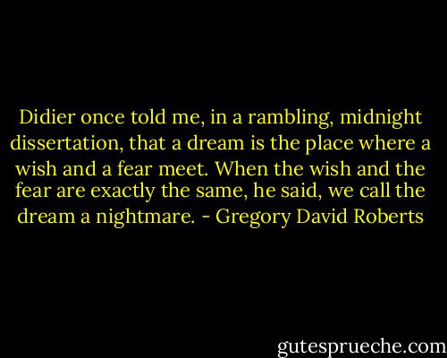 Didier once told me, in a rambling, midnight dissertation, that a dream is the place where a wish and a fear meet. When the wish and the fear are exactly the same, he said, we call the dream a nightmare. - Gregory David Roberts