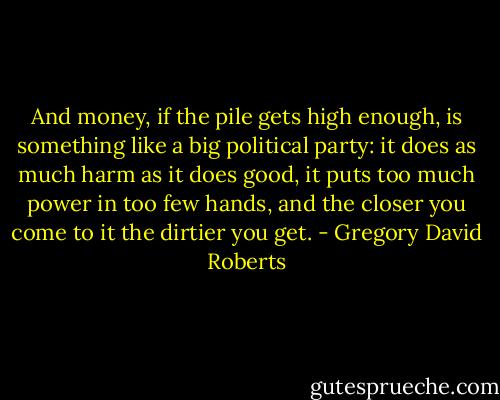 And money, if the pile gets high enough, is something like a big political party: it does as much harm as it does good, it puts too much power in too few hands, and the closer you come to it the dirtier you get. - Gregory David Roberts