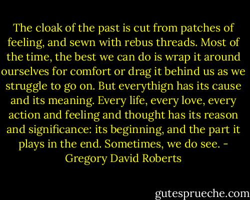 The cloak of the past is cut from patches of feeling, and sewn with rebus threads. Most of the time, the best we can do is wrap it around ourselves for comfort or drag it behind us as we struggle to go on. But everythign has its cause and its meaning. Every life, every love, every action and feeling and thought has its reason and significance: its beginning, and the part it plays in the end. Sometimes, we do see. - Gregory David Roberts