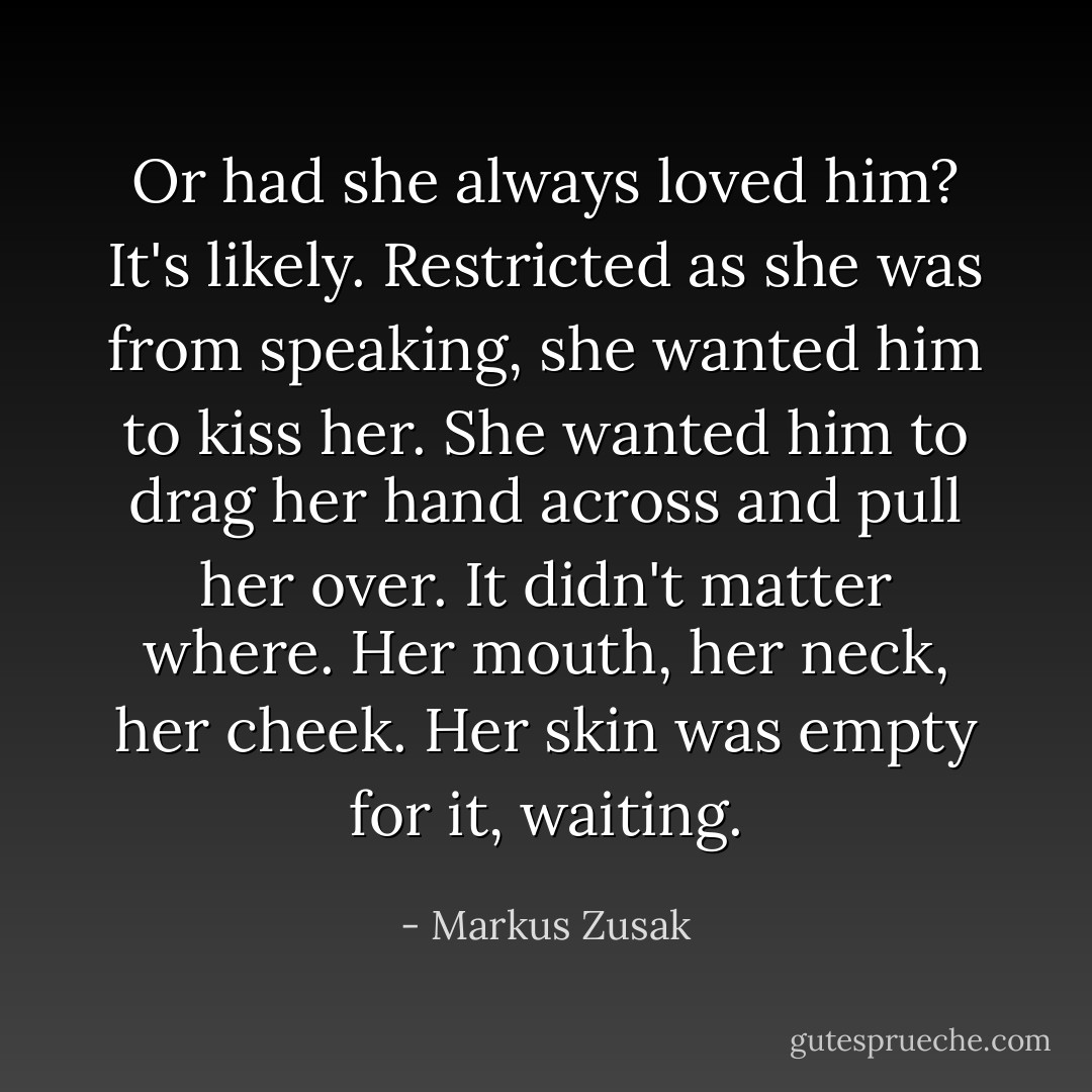 Or had she always loved him? It's likely. Restricted as she was from speaking, she wanted him to kiss her. She wanted him to drag her hand across and pull her over. It didn't matter where. Her mouth, her neck, her cheek. Her skin was empty for it, waiting. - Markus Zusak