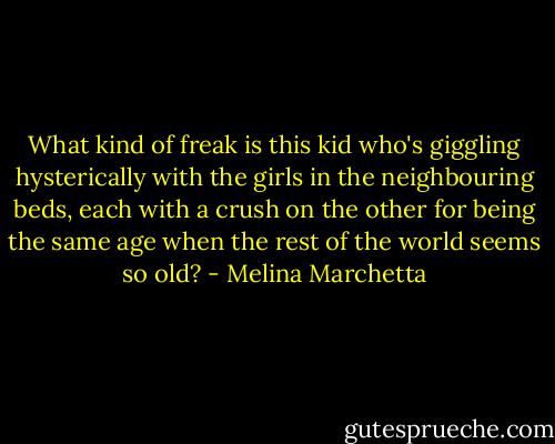 What kind of freak is this kid who's giggling hysterically with the girls in the neighbouring beds, each with a crush on the other for being the same age when the rest of the world seems so old? - Melina Marchetta