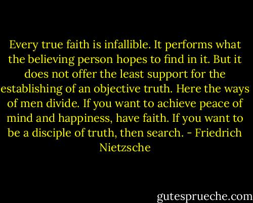 Every true faith is infallible. It performs what the believing person hopes to find in it. But it does not offer the least support for the establishing of an objective truth. Here the ways of men divide. If you want to achieve peace of mind and happiness, have faith. If you want to be a disciple of truth, then search. - Friedrich Nietzsche