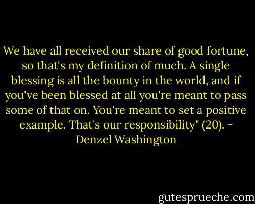 We have all received our share of good fortune, so that's my definition of much. A single blessing is all the bounty in the world, and if you've been blessed at all you're meant to pass some of that on. You're meant to set a positive example. That's our responsibility" (20). - Denzel Washington