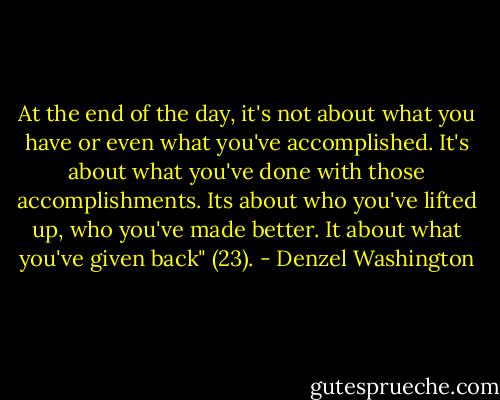 At the end of the day, it's not about what you have or even what you've accomplished. It's about what you've done with those accomplishments. Its about who you've lifted up, who you've made better. It about what you've given back" (23). - Denzel Washington