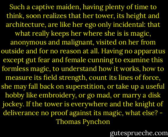 Such a captive maiden, having plenty of time to think, soon realizes that her tower, its height and architecture, are like her ego only incidental: that what really keeps her where she is is magic, anonymous and malignant, visited on her from outside and for no reason at all. Having no apparatus except gut fear and female cunning to examine this formless magic, to understand how it works, how to measure its field strength, count its lines of force, she may fall back on superstition, or take up a useful hobby like embroidery, or go mad, or marry a disk jockey. If the tower is everywhere and the knight of deliverance no proof against its magic, what else? - Thomas Pynchon