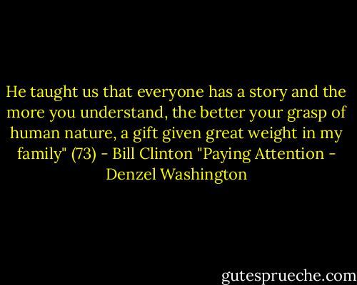 He taught us that everyone has a story and the more you understand, the better your grasp of human nature, a gift given great weight in my family" (73) - Bill Clinton "Paying Attention - Denzel Washington