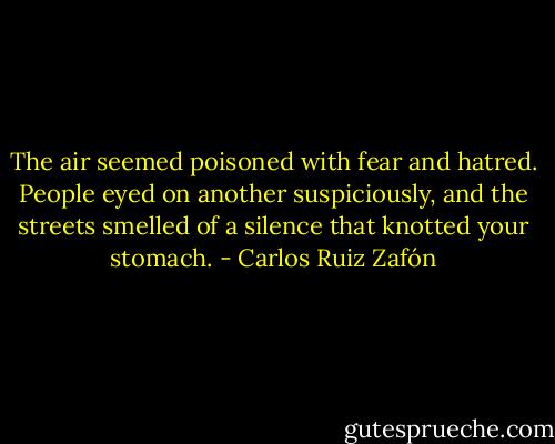 The air seemed poisoned with fear and hatred. People eyed on another suspiciously, and the streets smelled of a silence that knotted your stomach. - Carlos Ruiz Zafón