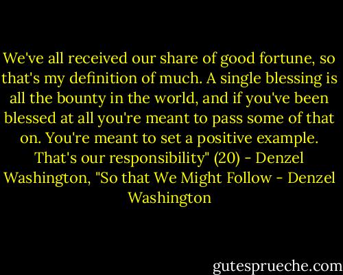 We've all received our share of good fortune, so that's my definition of much. A single blessing is all the bounty in the world, and if you've been blessed at all you're meant to pass some of that on. You're meant to set a positive example. That's our responsibility" (20) - Denzel Washington, "So that We Might Follow - Denzel Washington