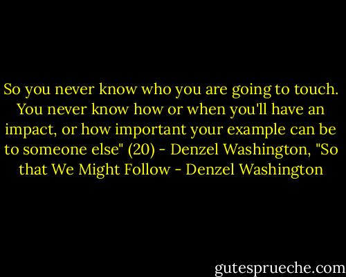So you never know who you are going to touch. You never know how or when you'll have an impact, or how important your example can be to someone else" (20) - Denzel Washington, "So that We Might Follow - Denzel Washington