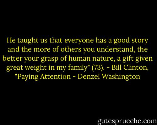He taught us that everyone has a good story and the more of others you understand, the better your grasp of human nature, a gift given great weight in my family" (73). - Bill Clinton, "Paying Attention - Denzel Washington